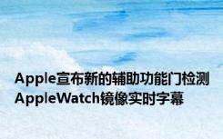 Apple宣布新的辅助功能门检测AppleWatch镜像实时字幕