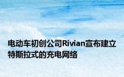 电动车初创公司Rivian宣布建立特斯拉式的充电网络