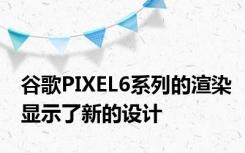 谷歌PIXEL6系列的渲染显示了新的设计