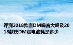 评测2018款唐DM噪音大吗及2018款唐DM满电油耗是多少