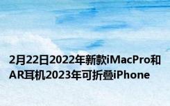 2月22日2022年新款iMacPro和AR耳机2023年可折叠iPhone