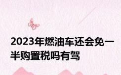 2023年燃油车还会免一半购置税吗有驾