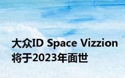 大众ID Space Vizzion将于2023年面世