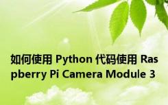 如何使用 Python 代码使用 Raspberry Pi Camera Module 3