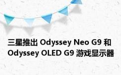 三星推出 Odyssey Neo G9 和 Odyssey OLED G9 游戏显示器