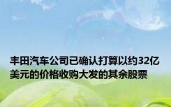 丰田汽车公司已确认打算以约32亿美元的价格收购大发的其余股票