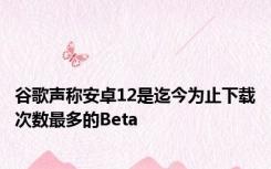 谷歌声称安卓12是迄今为止下载次数最多的Beta