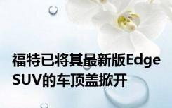 福特已将其最新版Edge SUV的车顶盖掀开