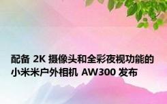 配备 2K 摄像头和全彩夜视功能的小米米户外相机 AW300 发布