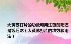 大黄苏打片的功效和用法饭前吃还是饭后吃（大黄苏打片的功效和用法）