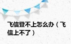 飞信登不上怎么办（飞信上不了）