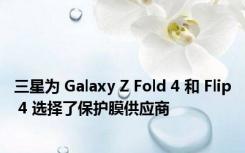 三星为 Galaxy Z Fold 4 和 Flip 4 选择了保护膜供应商