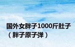 国外女胖子1000斤肚子（胖子原子弹）