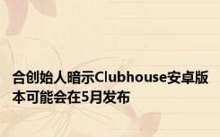 合创始人暗示Clubhouse安卓版本可能会在5月发布