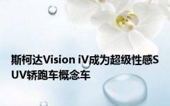 斯柯达Vision iV成为超级性感SUV轿跑车概念车