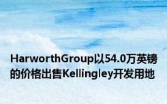 HarworthGroup以54.0万英镑的价格出售Kellingley开发用地