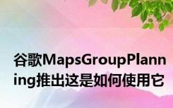 谷歌MapsGroupPlanning推出这是如何使用它