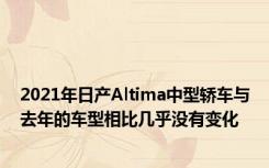 2021年日产Altima中型轿车与去年的车型相比几乎没有变化