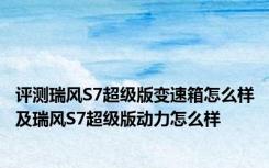 评测瑞风S7超级版变速箱怎么样及瑞风S7超级版动力怎么样