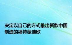 决定以自己的方式推出新款中国制造的福特蒙迪欧