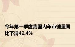 今年第一季度我国内车市销量同比下滑42.4%