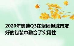 2020年奥迪Q3在坚固但城市友好的包装中融合了实用性