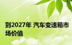 到2027年 汽车变速箱市场价值