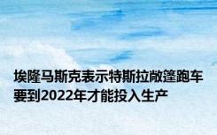 埃隆马斯克表示特斯拉敞篷跑车要到2022年才能投入生产