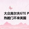 大众高尔夫GTE PHEV热舱门不来美国