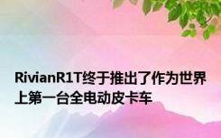 RivianR1T终于推出了作为世界上第一台全电动皮卡车