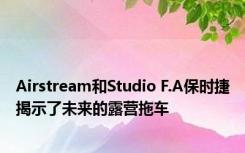 Airstream和Studio F.A保时捷揭示了未来的露营拖车