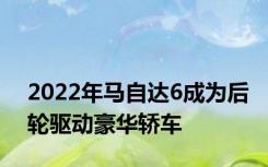 2022年马自达6成为后轮驱动豪华轿车