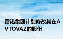 雷诺集团计划修改其在AVTOVAZ的股份