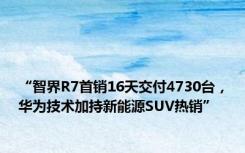 “智界R7首销16天交付4730台，技术加持新能源SUV热销”