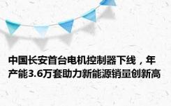 中国长安首台电机控制器下线，年产能3.6万套助力新能源销量创新高