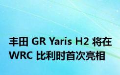 丰田 GR Yaris H2 将在 WRC 比利时首次亮相