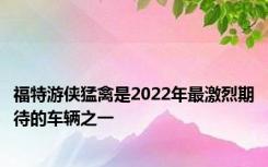 福特游侠猛禽是2022年最激烈期待的车辆之一