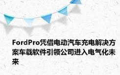 FordPro凭借电动汽车充电解决方案车载软件引领公司进入电气化未来