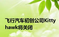 飞行汽车初创公司Kittyhawk将关闭