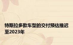 特斯拉多款车型的交付预估推迟至2023年