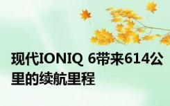 现代IONIQ 6带来614公里的续航里程