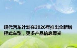 现代汽车计划在2026年推出全新增程式车型，更多产品信息曝光