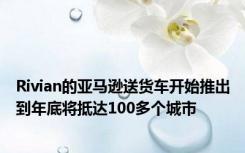 Rivian的亚马逊送货车开始推出到年底将抵达100多个城市