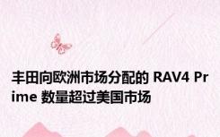 丰田向欧洲市场分配的 RAV4 Prime 数量超过美国市场