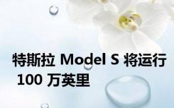 特斯拉 Model S 将运行 100 万英里