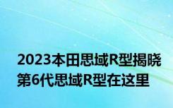 2023本田思域R型揭晓第6代思域R型在这里