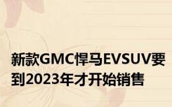 新款GMC悍马EVSUV要到2023年才开始销售