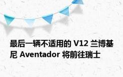 最后一辆不适用的 V12 兰博基尼 Aventador 将前往瑞士