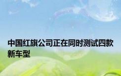 中国红旗公司正在同时测试四款新车型