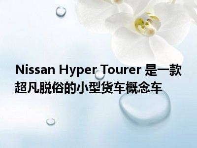 Nissan Hyper Tourer 是一款超凡脱俗的小型货车概念车